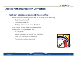 Access Path Degradation Correction
• Problem access paths can still occur. If so:
• Absolutely determine you are not at fault by re‐re‐checking
– Statistics up‐to‐date?
– Correct statistics run?
– Package rebound with latest statistics?

• If problems persist, one of the following 
approaches could work for you:
– Plan Stability 
– Tweak SQL (ways to “coerce” the optimizer)
– Code and Use an Access Path Hint
– Manipulate statistics (caution)

© 2013 Mullins Consulting, Inc.

11/8/2013

www.datavail.com

21

 