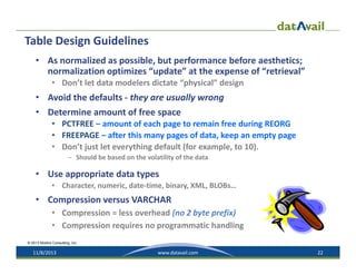 Table Design Guidelines
• As normalized as possible, but performance before aesthetics; 
normalization optimizes “update” at the expense of “retrieval”
• Don’t let data modelers dictate “physical” design

• Avoid the defaults ‐ they are usually wrong
• Determine amount of free space
• PCTFREE – amount of each page to remain free during REORG
• FREEPAGE – after this many pages of data, keep an empty page 
• Don’t just let everything default (for example, to 10).
– Should be based on the volatility of the data

• Use appropriate data types
• Character, numeric, date‐time, binary, XML, BLOBs…

• Compression versus VARCHAR
• Compression = less overhead (no 2 byte prefix)
• Compression requires no programmatic handling
© 2013 Mullins Consulting, Inc.

11/8/2013

www.datavail.com

22

 