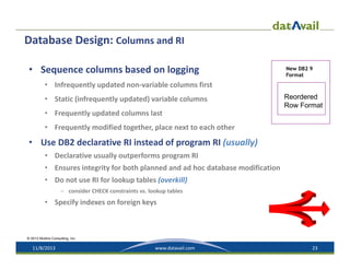 Database Design: Columns and RI
• Sequence columns based on logging

New DB2 9
Format

• Infrequently updated non‐variable columns first
• Static (infrequently updated) variable columns

Reordered
Row Format

• Frequently updated columns last
• Frequently modified together, place next to each other

• Use DB2 declarative RI instead of program RI (usually)
• Declarative usually outperforms program RI
• Ensures integrity for both planned and ad hoc database modification
• Do not use RI for lookup tables (overkill)
– consider CHECK constraints vs. lookup tables

• Specify indexes on foreign keys

© 2013 Mullins Consulting, Inc.

11/8/2013

www.datavail.com

23

 