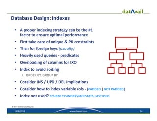 Database Design: Indexes
• A proper indexing strategy can be the #1 
factor to ensure optimal performance
• First take care of unique & PK constraints
• Then for foreign keys (usually)
• Heavily used queries ‐ predicates
• Overloading of columns for IXO
• Index to avoid sorting
• ORDER BY, GROUP BY

• Consider INS / UPD / DEL implications
• Consider how to index variable cols ‐ [PADDED | NOT PADDED]
• Index not used? SYSIBM.SYSINDEXSPACESTATS.LASTUSED
© 2013 Mullins Consulting, Inc.

11/8/2013

www.datavail.com

24

 