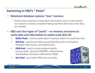 Swimming in DB2’s “ Pools”
• Relational database systems “love” memory
• Performance improves if important information and run‐time details 
are cached in memory instead of being read from disk every time they 
are needed.

• DB2 uses four types of “pools” – or memory structures to 
cache data and information to avoid costly disk I/O
•

Buffer Pools ‐ used to cache data in memory when it is read from disk.

•

RID Pool ‐ used to sort RIDs (record identifiers) for List Prefetch, 
Multiple Index Access, and Hybrid Joins. 

•

EDM Pool ‐ used to cache program details 
(access paths, dynamic PREPARE, authorization) 
and database structural information (DBD).

•

Sort Pool ‐ used when DB2 must sort data.

© 2013 Mullins Consulting, Inc.

11/8/2013

www.datavail.com

26

 