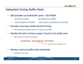 Subsystem Tuning: Buffer Pools
• DB2 provides up to 80 buffer pools ‐ USE THEM!
• ‐ 4K: BP0 thru BP49

‐ 8K: BP8K0 thru BP8K9

• ‐ 16K: BP16K0 thru BP16K9

‐ 32K: BP32K, and BP32K1 thru BP32K9

• Consider reserving a buffer pool for tuning
• Move problem objects there to isolate for tuning

• Monitor hit ratio: % times a page is found in the buffer pool
• The higher the ratio the better
(GETPAGES – PAGES READ) / GETPAGES
SYNC I/O + ASYNC I/O

• Monitor and tune buffer pools thresholds 
• Variable and Fixed
© 2013 Mullins Consulting, Inc.

11/8/2013

www.datavail.com

27

 