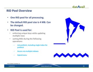 RID Pool Overview
• One RID pool for all processing.
• The default RID pool size is 4 MB. Can 
be changed. 
• RID Pool is used for:
•
•

enforcing unique keys while updating 
multiple rows
sorting RIDs during the following 
operations:
–

List prefetch, including single index list 
prefetch

–

Access via multiple indexes

–

Hybrid Joins

© 2013 Mullins Consulting, Inc.

11/8/2013

www.datavail.com

29

 