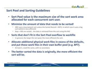 Sort Pool and Sorting Guidelines
• Sort Pool value is the maximum size of the sort work area 
allocated for each concurrent sort user.
• Minimize the amount of data that needs to be sorted!
•
•

DB2 uses a tournament sort unless the Sorted Record > 4075, in which case it uses a tag 
sort (which is less efficient)
Keys + RID are sorted… the data is retrieved from the sort using the RID

• Sorts that don’t fit in the Sort Pool overflow to workfile
•

In general, the larger the sort pool, the more efficient the sort. 

• Allocate additional physical work files in excess of the defaults, 
and put those work files in their own buffer pool (e.g. BP7). 
•

At least 5, sized the same, with no secondary  

• The better sorted the data is originally, the more efficient the 
sort will be. 
© 2013 Mullins Consulting, Inc.

11/8/2013

www.datavail.com

31

 