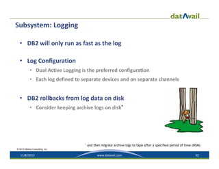 Subsystem: Logging
• DB2 will only run as fast as the log
• Log Configuration
• Dual Active Logging is the preferred configuration
• Each log defined to separate devices and on separate channels

• DB2 rollbacks from log data on disk
• Consider keeping archive logs on disk*

*

and then migrate archive logs to tape after a specified period of time (HSM)

© 2013 Mullins Consulting, Inc.

11/8/2013

www.datavail.com

32

 