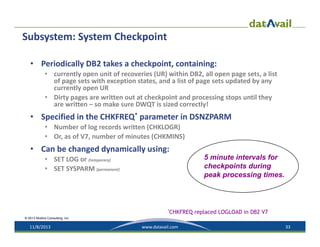 Subsystem: System Checkpoint
• Periodically DB2 takes a checkpoint, containing:
• currently open unit of recoveries (UR) within DB2, all open page sets, a list 
of page sets with exception states, and a list of page sets updated by any 
currently open UR
• Dirty pages are written out at checkpoint and processing stops until they 
are written – so make sure DWQT is sized correctly!

• Specified in the CHKFREQ* parameter in DSNZPARM
• Number of log records written (CHKLOGR)
• Or, as of V7, number of minutes (CHKMINS)

• Can be changed dynamically using:
5 minute intervals for
checkpoints during
peak processing times.

• SET LOG or (temporary)
• SET SYSPARM (permanent)

*CHKFREQ

replaced LOGLOAD in DB2 V7

© 2013 Mullins Consulting, Inc.

11/8/2013

www.datavail.com

33

 
