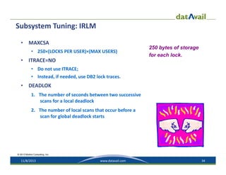 Subsystem Tuning: IRLM
•

MAXCSA 
• 250×(LOCKS PER USER)×(MAX USERS)

•

250 bytes of storage
for each lock.

ITRACE=NO 
• Do not use ITRACE; 
• Instead, if needed, use DB2 lock traces.

•

DEADLOK
1. The number of seconds between two successive 
scans for a local deadlock
2. The number of local scans that occur before a 
scan for global deadlock starts

© 2013 Mullins Consulting, Inc.

11/8/2013

www.datavail.com

34

 