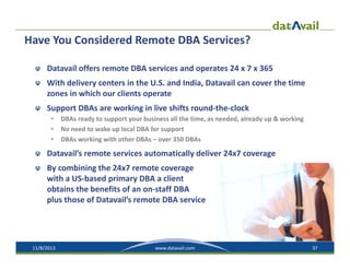 Have You Considered Remote DBA Services?
Datavail offers remote DBA services and operates 24 x 7 x 365
With delivery centers in the U.S. and India, Datavail can cover the time 
zones in which our clients operate
Support DBAs are working in live shifts round‐the‐clock
•
•
•

DBAs ready to support your business all the time, as needed, already up & working
No need to wake up local DBA for support
DBAs working with other DBAs – over 350 DBAs

Datavail’s remote services automatically deliver 24x7 coverage
By combining the 24x7 remote coverage 
with a US‐based primary DBA a client 
obtains the benefits of an on‐staff DBA
plus those of Datavail’s remote DBA service

11/8/2013

www.datavail.com

37

 