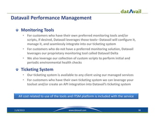 Datavail Performance Management
Monitoring Tools
• For customers who have their own preferred monitoring tools and/or 
scripts, if desired, Datavail leverages those tools– Datavail will configure it, 
manage it, and seamlessly integrate into our ticketing system
• For customers who do not have a preferred monitoring solution, Datavail
leverages our proprietary monitoring tool called Datavail Delta
• We also leverage our collection of custom scripts to perform initial and 
periodic environmental health checks

Ticketing System
• Our ticketing system is available to any client using our managed services
• For customers who have their own ticketing system we can leverage your 
toolset and/or create an API integration into Datavail’s ticketing system
All cost related to use of the tools and ITSM platform is included with the service

11/8/2013

www.datavail.com

38

 