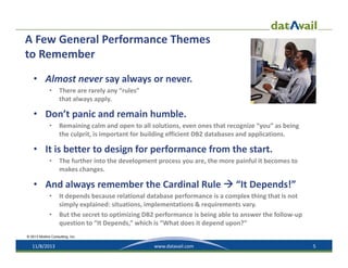 A Few General Performance Themes 
to Remember 
• Almost never say always or never.
•

There are rarely any “rules” 
that always apply.

• Don’t panic and remain humble.
•

Remaining calm and open to all solutions, even ones that recognize “you” as being 
the culprit, is important for building efficient DB2 databases and applications.

• It is better to design for performance from the start.
•

The further into the development process you are, the more painful it becomes to 
makes changes.

• And always remember the Cardinal Rule  “It Depends!”
•
•

It depends because relational database performance is a complex thing that is not 
simply explained: situations, implementations & requirements vary.
But the secret to optimizing DB2 performance is being able to answer the follow‐up 
question to “It Depends,” which is “What does it depend upon?”

© 2013 Mullins Consulting, Inc.

11/8/2013

www.datavail.com

5

 