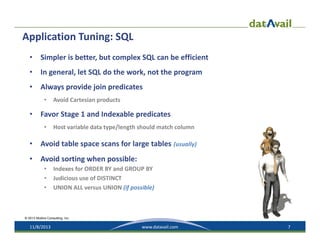 Application Tuning: SQL 
•

Simpler is better, but complex SQL can be efficient

•

In general, let SQL do the work, not the program

•

Always provide join predicates
•

•

Avoid Cartesian products

Favor Stage 1 and Indexable predicates
•

Host variable data type/length should match column

•

Avoid table space scans for large tables (usually)

•

Avoid sorting when possible:
•
•
•

Indexes for ORDER BY and GROUP BY
Judicious use of DISTINCT
UNION ALL versus UNION (if possible)

© 2013 Mullins Consulting, Inc.

11/8/2013

www.datavail.com

7

 