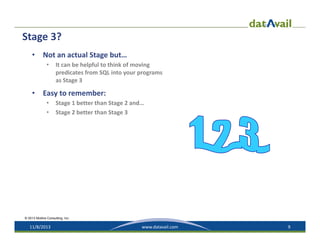Stage 3?
•

Not an actual Stage but…
•

•

It can be helpful to think of moving 
predicates from SQL into your programs 
as Stage 3

Easy to remember:
•
•

Stage 1 better than Stage 2 and…
Stage 2 better than Stage 3

© 2013 Mullins Consulting, Inc.

11/8/2013

www.datavail.com

9

 
