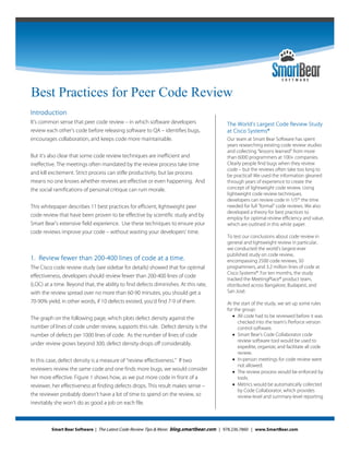 Best Practices for Peer Code Review




Best Practices for Peer Code Review
Introduction
It’s common sense that peer code review – in which software developers                  The World’s Largest Code Review Study
review each other’s code before releasing software to QA – identifies bugs,             at Cisco Systems®
encourages collaboration, and keeps code more maintainable.                             Our team at Smart Bear Software has spent
                                                                                        years researching existing code review studies
                                                                                        and collecting “lessons learned” from more
But it’s also clear that some code review techniques are inefficient and                than 6000 programmers at 100+ companies.
ineffective. The meetings often mandated by the review process take time                Clearly people find bugs when they review
                                                                                        code – but the reviews often take too long to
and kill excitement. Strict process can stifle productivity, but lax process            be practical! We used the information gleaned
means no one knows whether reviews are effective or even happening. And                 through years of experience to create the
the social ramifications of personal critique can ruin morale.                          concept of lightweight code review. Using
                                                                                        lightweight code review techniques,
                                                                                        developers can review code in 1/5th the time
This whitepaper describes 11 best practices for efficient, lightweight peer             needed for full “formal” code reviews. We also
                                                                                        developed a theory for best practices to
code review that have been proven to be effective by scientific study and by
                                                                                        employ for optimal review efficiency and value,
Smart Bear's extensive field experience. Use these techniques to ensure your            which are outlined in this white paper.
code reviews improve your code – without wasting your developers' time.
                                                                                        To test our conclusions about code review in
                                                                                        general and lightweight review in particular,
                                                                                        we conducted the world’s largest-ever
                                                                                        published study on code review,
1. Review fewer than 200-400 lines of code at a time.                                   encompassing 2500 code reviews, 50
The Cisco code review study (see sidebar for details) showed that for optimal           programmers, and 3.2 million lines of code at
                                                                                        Cisco Systems®. For ten months, the study
effectiveness, developers should review fewer than 200-400 lines of code
                                                                                        tracked the MeetingPlace® product team,
(LOC) at a time. Beyond that, the ability to find defects diminishes. At this rate,     distributed across Bangalore, Budapest, and
with the review spread over no more than 60-90 minutes, you should get a                San José.
70-90% yield; in other words, if 10 defects existed, you’d find 7-9 of them.            At the start of the study, we set up some rules
                                                                                        for the group:
The graph on the following page, which plots defect density against the                     All code had to be reviewed before it was
                                                                                              checked into the team’s Perforce version
number of lines of code under review, supports this rule. Defect density is the               control software.
number of defects per 1000 lines of code. As the number of lines of code                    Smart Bear’s Code Collaborator code
                                                                                              review software tool would be used to
under review grows beyond 300, defect density drops off considerably.
                                                                                              expedite, organize, and facilitate all code
                                                                                              review.
In this case, defect density is a measure of “review effectiveness.” If two                 In-person meetings for code review were
                                                                                              not allowed.
reviewers review the same code and one finds more bugs, we would consider                   The review process would be enforced by
her more effective. Figure 1 shows how, as we put more code in front of a                     tools.
reviewer, her effectiveness at finding defects drops. This result makes sense –             Metrics would be automatically collected
                                                                                              by Code Collaborator, which provides
the reviewer probably doesn’t have a lot of time to spend on the review, so                   review-level and summary-level reporting.
inevitably she won't do as good a job on each file.



         Smart Bear Software | The Latest Code Review Tips & More: blog.smartbear.com | 978.236.7860 | www.SmartBear.com
 