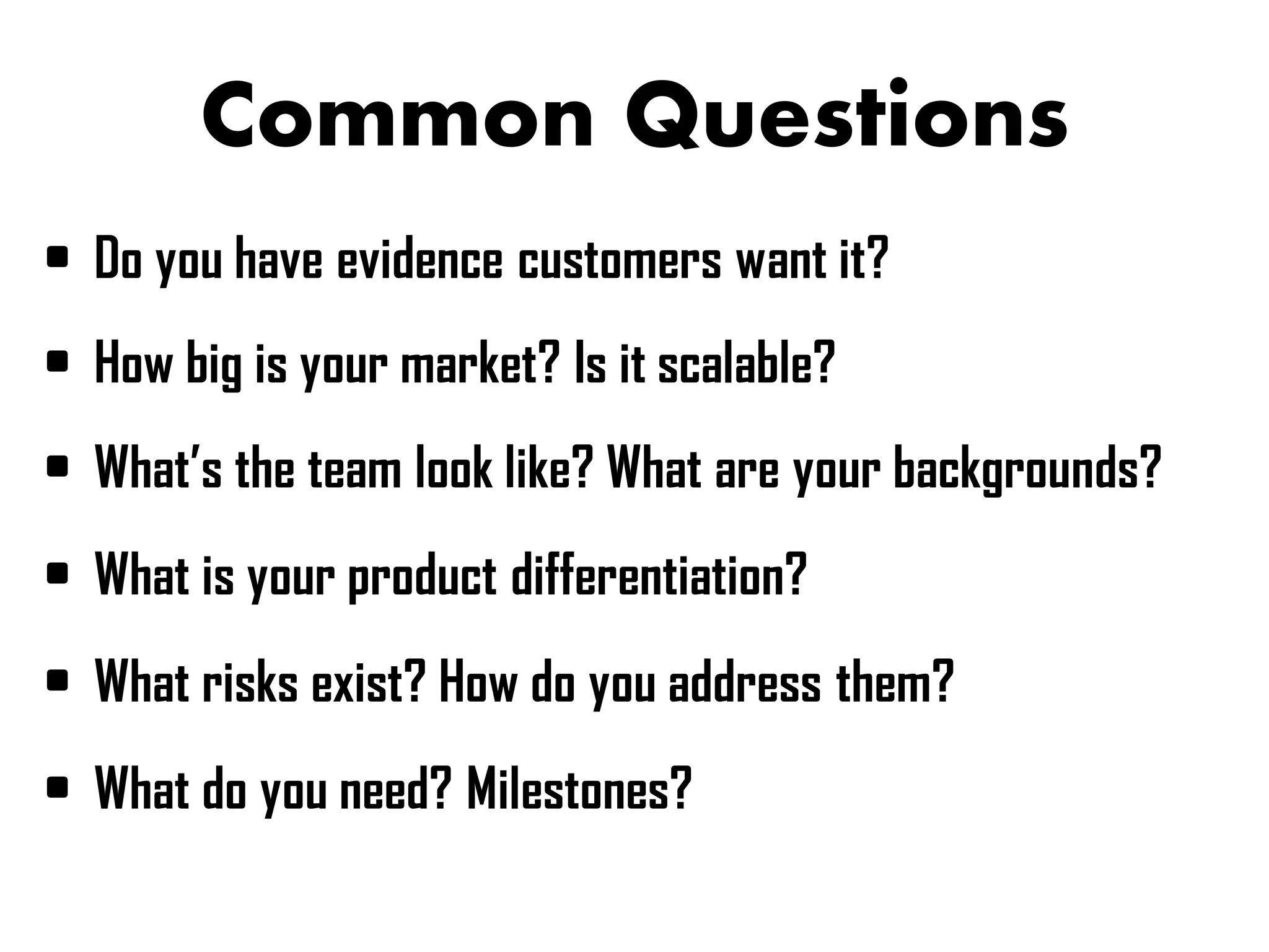 Common Questions
• Do you have evidence customers want it?
• How big is your market? Is it scalable?
• What’s the team look like? What are your backgrounds?
• What is your product differentiation?
• What risks exist? How do you address them?
• What do you need? Milestones?
 