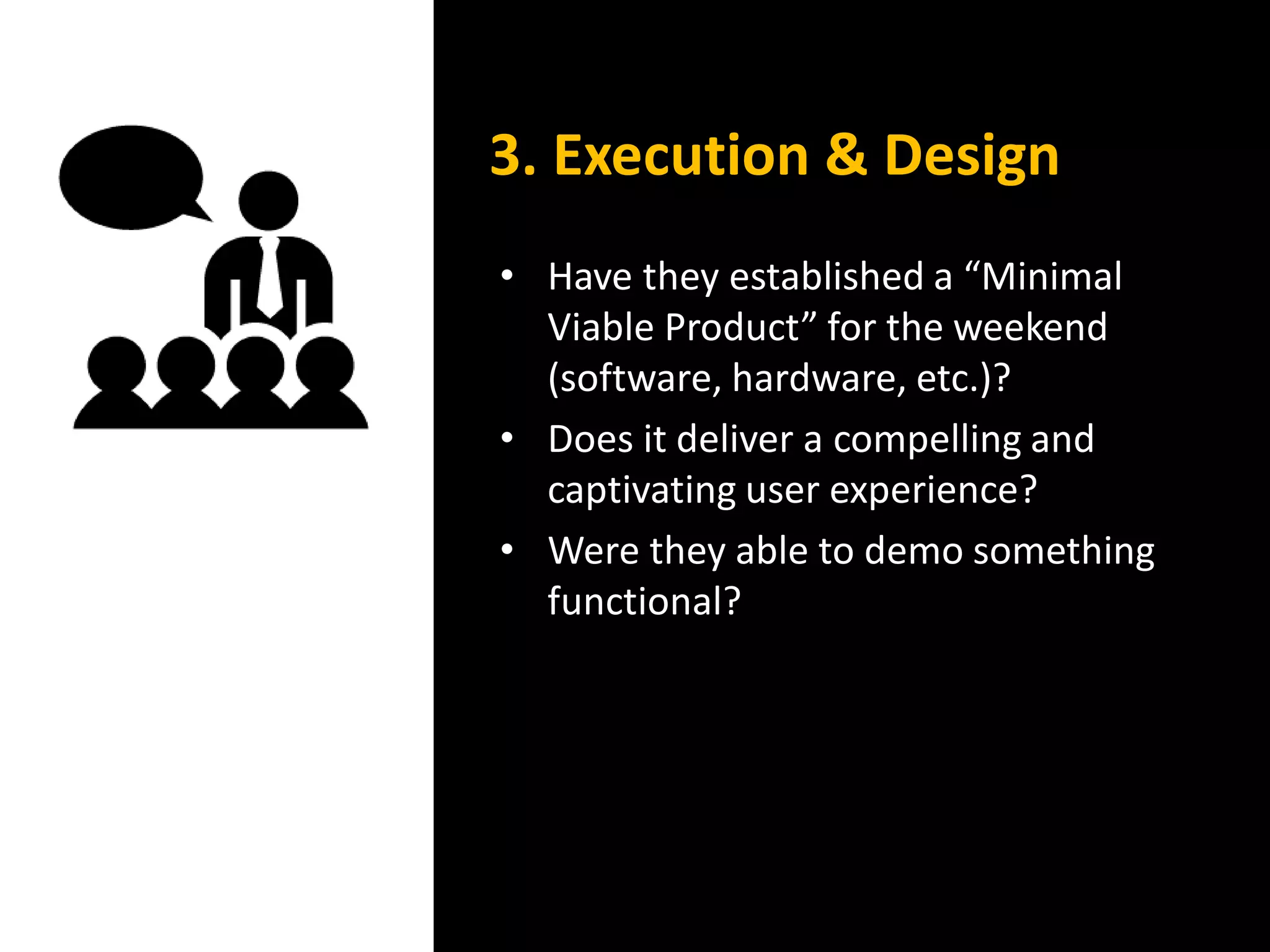 • Have they established a “Minimal
Viable Product” for the weekend
(software, hardware, etc.)?
• Does it deliver a compelling and
captivating user experience?
• Were they able to demo something
functional?
3. Execution & Design
 