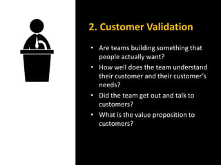 • Are teams building something that
people actually want?
• How well does the team understand
their customer and their customer’s
needs?
• Did the team get out and talk to
customers?
• What is the value proposition to
customers?
2. Customer Validation
 