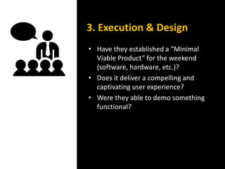 • Have they established a “Minimal
Viable Product” for the weekend
(software, hardware, etc.)?
• Does it deliver a compelling and
captivating user experience?
• Were they able to demo something
functional?
3. Execution & Design
 