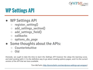 WP Settings API
● WP Settings API
○ register_setting()
○ add_settings_section()
○ add_settings_field()
○ callbacks
○ options_do_page
● Some thoughts about the APIs:
○ Counterintuitive
○ Old
Honestly, we ought to take the time to learn the Settings API however the steep the learning curve,
and start working with it. It is the definitive way to go about creating options pages, and it is the current
version of the API that we have available.
Tom McFarlin (http://tommcfarlin.com/wordpress-settings-api-wrapper)
 