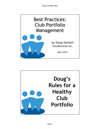 Doug’s Portfolio Clinic




Best Practices:
Club Portfolio
 Management

                by Doug Gerlach
                  ICLUBcentral Inc.

                         April 2010
                       © Copyright 2006. ICLUBcentral Inc.




              Doug’s
            Rules for a
             Healthy
               Club
             Portfolio
                       © Copyright 2006. ICLUBcentral Inc.




          Page 1
 