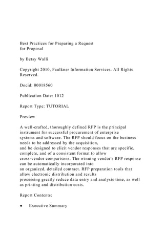 Best Practices for Preparing a Request
for Proposal
by Betsy Walli
Copyright 2010, Faulkner Information Services. All Rights
Reserved.
Docid: 00018560
Publication Date: 1012
Report Type: TUTORIAL
Preview
A well-crafted, thoroughly defined RFP is the principal
instrument for successful procurement of enterprise
systems and software. The RFP should focus on the business
needs to be addressed by the acquisition,
and be designed to elicit vendor responses that are specific,
complete, and of a consistent format to allow
cross-vendor comparisons. The winning vendor's RFP response
can be automatically incorporated into
an organized, detailed contract. RFP preparation tools that
allow electronic distribution and results
processing greatly reduce data entry and analysis time, as well
as printing and distribution costs.
Report Contents:
● Executive Summary
 