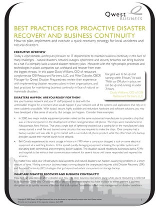 Best PRACtiCes foR PRoACtive disAsteR
ReCoveRy ANd BusiNess CoNtiNuity
How to plan, implement and execute a quick recovery strategy for local accidents and
natural disasters
ExEcutivE OvErviEw
Today’s unpredictable world puts pressure on IT departments to maintain business continuity in the face of
many challenges—natural disasters, network outages, cybercrime and security breaches can bring business
to a halt if a company lacks a sound disaster recovery plan. However, with the right people, processes and
technologies in place, companies can withstand and recover from even
the biggest threats. In this paper, Dusty Williams, CIO of restaurant
conglomerate OSI Restaurant Partners, LLC, and Mike Cybyske, CBCP, Our goal was to be up and
                                                                          running within 8 hours,” he said.
Manager for Qwest Disaster Preparedness review their experience
                                                                          “With our DR plan in place, we
with implementing disaster recovery plans in their organizations, and
                                                                          can be up and running in under
best practices for maintaining business continuity in face of natural or  3 hours.
manmade disasters.                                                            Dusty Williams, CIO of OSI
DisastErs happEn. arE yOu rEaDy fOr thEm?                                                 Restaurant Partners, LLC
Are your business network and your IT staff prepared to deal with the
unthinkable? Imagine for a moment what would happen if your network and all the systems and applications that rely on it
were suddenly unavailable. With today’s secure, highly available and redundant hardware and software solutions, you may
have developed a false sense of security. But outages can happen. Consider these examples:

•	 In 2000, two major mobile equipment providers relied on the same outsourced manufacturer to provide a chip that
   was a critical component in the development of their next-generation cell phone. The chips were manufactured in
   Albuquerque, New Mexico. That year, a single bolt of lightening knocked out a cooling fan in the manufacturer’s data
   center, started a small fire and burned some circuitry that was required to make the chips. One company had a
   backup supplier and was able to go to market with a successful cell phone product, while the other’s lack of a backup
   provider caused their market launch to be delayed.
•	 Bell Canada experienced its worst outage in history in 1999 when a contractor dropped a tool on some electrical
   equipment at a switching location. A fire spread quickly, damaging equipment, activating the sprinkler system, and
   disrupting both commercial and emergency power supplies. The situation caused residences, businesses, banks, ATMs
   and hospitals to be without their communication network for several hours until crews responded and repaired the
   services.
No matter how solid your infrastructure, local accidents and natural disasters can happen, causing big problems in a short
amount of time. Making sure your business keeps running despite the unexpected requires solid Disaster Recovery (DR)
and Business Continuity (BC) strategies that go beyond redundant components or storage backup.

what arE DisastEr rEcOvEry anD businEss cOntinuity?
How fast can you recover after a disaster, and how you keep business operations going while you’re recovering is referred
to as Business Continuity. Of course, this all depends on the strategies you have in place to either prevent a business
disruption or to quickly resume a function that is disrupted. Sometimes called crisis management or disaster avoidance,



   Copyright © 2009 Qwest. All Rights Reserved. Not to be distributed or reproduced by anyone other than Qwest entities.   1
   All marks are the property of the respective company. April 2009
 