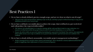 Best Practices 1
• Do we have a clearly defined, precise-enough scope, and are we clear on what is out of scope?
• This prevents scope interpretation, defining scope on the fly, starting a project without knowing a crisp, precise
definition of what is in or out of scope.
• Do we have a defined, executable plan to achieve the scope, that is defined at a per-week level
and will produce the expected deliverables?
• The absence of a detailed plan is a recipe for running off the rails and likely leads to scope reduction, or a
massive overload of work for the project team in order to meet the timeframes, or a cost blow out.
• Ensure the deliverables are precisely defined including the expected level of detail. One sentence descriptions for
deliverables means your scope is unlikely act as guard rails, and the expected outcomes are unlikely to be
realised.
• Do we have a clearly defined, measurable, executable project management methodology?
• Project management is not just status reports and stand ups. There should be a clearly defined method that the
project is applying, that conformance to can be measured against.
Clive Minchin 3
 