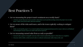 Best Practices 3
• Are we measuring the project team’s sentiment on a weekly basis?
• Actively consult all project team members about their work and their feelings about the project on a weekly
basis. Utilise anonymous data collection methods.
• Are we aware of the risks and issues, and is the team explicitly working to mitigate
them?
• Risks can derail the project. Use a clearly defined risk management framework to ensure risks are well defined
and managed. Ensure issues are dealt with and not ignored.
• Are we measuring earned value from as early as possible?
• Earned value equates to tangible outcomes that remain useful if the project is shut down or completes.
• Structure deliverables so that earned value is realised continuously rather than at the end.
Clive Minchin 5
 