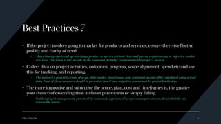 Best Practices 7
• If the project involves going to market for products and services, ensure there is effective
probity and clarity of need.
• Many times projects end up selecting a product or service without clear and precise requirements, or objective vendor
selection. This leads to low morale on the team and probably compromises the project’s success.
• Collect data on project activities, outcomes, progress, scope alignment, spend etc and use
this for tracking, and reporting.
• The status of a project in terms of scope, deliverables, timeframes, cost, sentiment should all be calculated using actual
data. None of these measures should be presented based on a subjective assessment by project leadership.
• The more imprecise and subjective the scope, plan, cost and timeframes is, the greater
your chance of exceeding time and cost parameters or simply failing.
• Gut feel project management, practised by ‘seasoned, experienced’ project managers almost always fails by any
reasonable metric.
Clive Minchin 9
 
