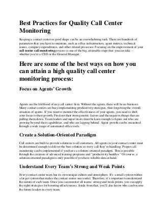 Best Practices for Quality Call Center
Monitoring
Keeping a contact center in good shape can be an overwhelming task. There are hundreds of
parameters that you have to maintain, such as office infrastructure, agent metrics, technical
issues, company expenditures, and other related processes. Focusing on the improvement of your
call center call monitoring process is one of the big, attainable steps that you can take –
whether you’re a CEO or the General Manager.
Here are some of the best ways on how you
can attain a high quality call center
monitoring process:
Focus on Agents’ Growth
Agents are the lifeblood of any call center firm. Without the agents, there will be no business.
Many contact centers are busy implementing productivity strategies, thus forgetting the overall
situation of agents. If you want to monitor the effectiveness of your agents, you need to shift
your focus to their growth. Find out their strong metric factors and the negative things that are
pulling them down. Team leaders and supervisors must be keen enough to figure out who are
growing beyond their capabilities, and who are lagging behind. Agent growth can be measured
through a wide range of automated office tools.
Create a Solution-Oriented Paradigm
Call centers are built to provide solutions to all customers. All agents in your contact center must
be determined enough to deliver the best solution in every call they’re handling. Proper call
monitoring can be implemented if you have a solution-oriented paradigm. This is possible
through the creation of advanced training programs and “productivity huddles.” Of course, a
solution-oriented paradigm is only possible if you have reliable data at hand.
Understand Every Team’s Strong and Weak Points
Every contact center team has its own unique culture and atmosphere. It’s a small system within
a larger system that makes the contact center successful. Therefore, it’s important to understand
the nature of each team. Once you can monitor all teams’ strong and weak points, you can apply
the right strategies for boosting effectiveness. Aside from that, you’ll also know who can become
the future leaders in every team.
 