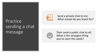 Practice
sending a chat
message
Send a private chat to me:
What school do you teach for?
Then send a public chat to all:
What is the strangest thing
you’ve seen this week?
 
