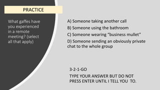 What gaffes have
you experienced
in a remote
meeting? (select
all that apply)
A) Someone taking another call
B) Someone using the bathroom
C) Someone wearing “business mullet”
D) Someone sending an obviously private
chat to the whole group
3-2-1-GO
TYPE YOUR ANSWER BUT DO NOT
PRESS ENTER UNTIL I TELL YOU TO.
PRACTICE
 