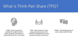 What is Think-Pair-Share (TPS)?
THINK – Pose a question or
problem for students to think
about, jot down notes about, or
solve on their own for 1-3 minutes.
PAIR – Place students in small
groups or pairs to discuss the
similarities and differences in their
answers and reach a consensus.
SHARE – Ask selected groups or
pairs to share with the class.
 