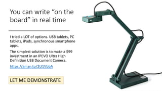 You can write “on the
board” in real time
I tried a LOT of options. USB tablets, PC
tablets, iPads, synchronous smartphone
apps.
The simplest solution is to make a $99
investment in an IPEVO Ultra High
Definition USB Document Camera.
https://amzn.to/2U1VbbA
LET ME DEMONSTRATE
 