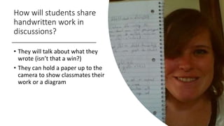 How will students share
handwritten work in
discussions?
• They will talk about what they
wrote (isn’t that a win?)
• They can hold a paper up to the
camera to show classmates their
work or a diagram
 