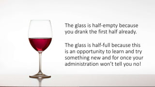 The glass is half-empty because
you drank the first half already.
The glass is half-full because this
is an opportunity to learn and try
something new and for once your
administration won’t tell you no!
 