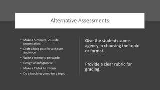 Alternative Assessments
• Make a 5-minute, 20-slide
presentation
• Draft a blog post for a chosen
audience
• Write a memo to persuade
• Design an infographic
• Make a TikTok to inform
• Do a teaching demo for a topic
Give the students some
agency in choosing the topic
or format.
Provide a clear rubric for
grading.
 