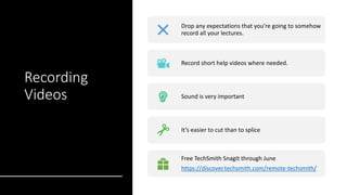 Recording
Videos
Drop any expectations that you’re going to somehow
record all your lectures.
Record short help videos where needed.
Sound is very important
It’s easier to cut than to splice
Free TechSmith SnagIt through June
https://discover.techsmith.com/remote-techsmith/
 