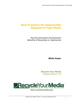Best Practices for Responsible Disposable of Tape Media




Best Practices for Responsible
       Disposal of Tape Media



        The Environmental and Economic
      Benefits of Recycling vs. Destruction




                                            White Paper




                              Recycle Your Media
                                Newport Beach, CA




           http://recycleyourmedia.com/




   Recycle Your Media © 2012 – For use by permission only
                                                                           1
 