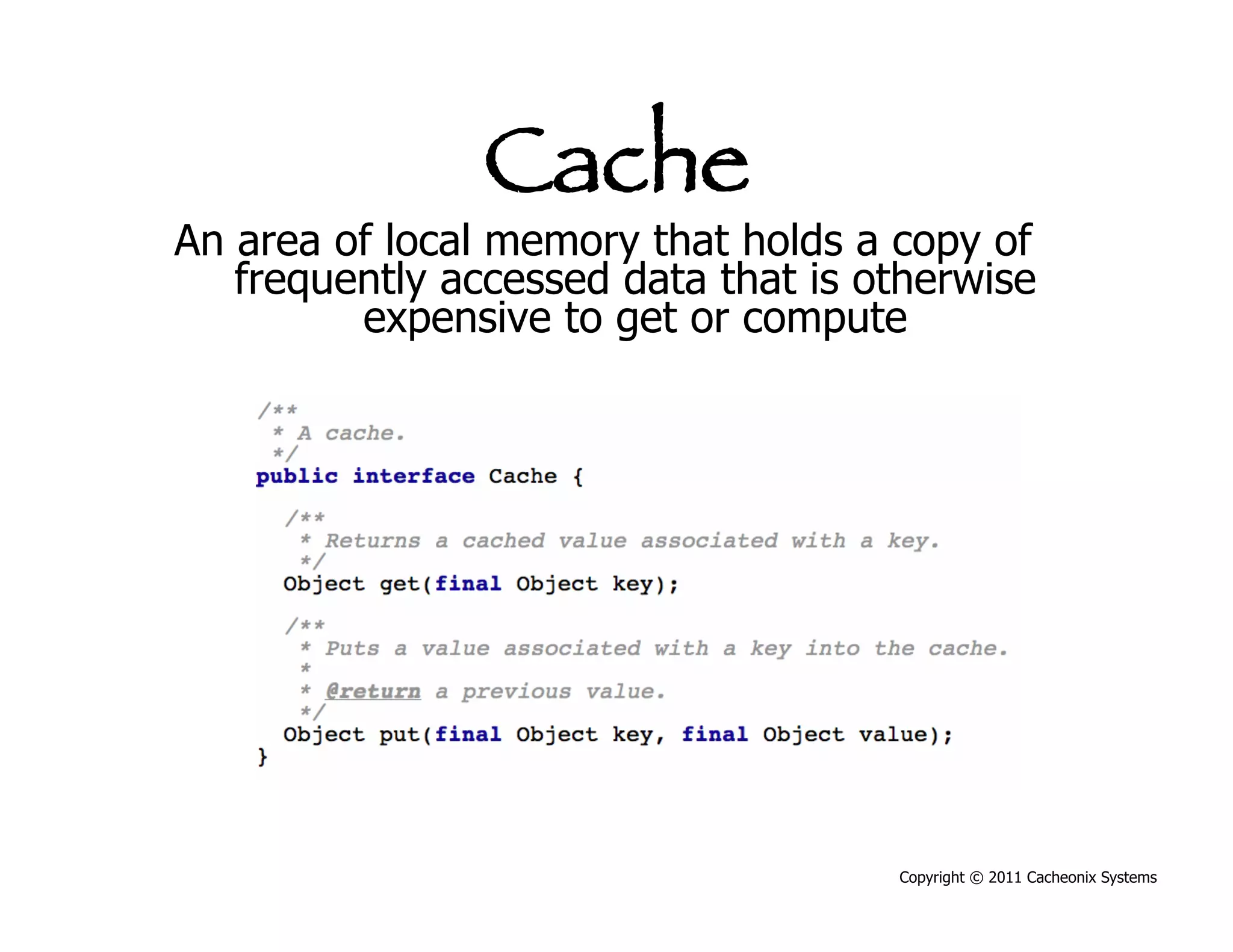 Cache
An area of local memory that holds a copy of
   frequently accessed data that is otherwise
         expensive to get or compute




                                     Copyright © 2011 Cacheonix Systems
 