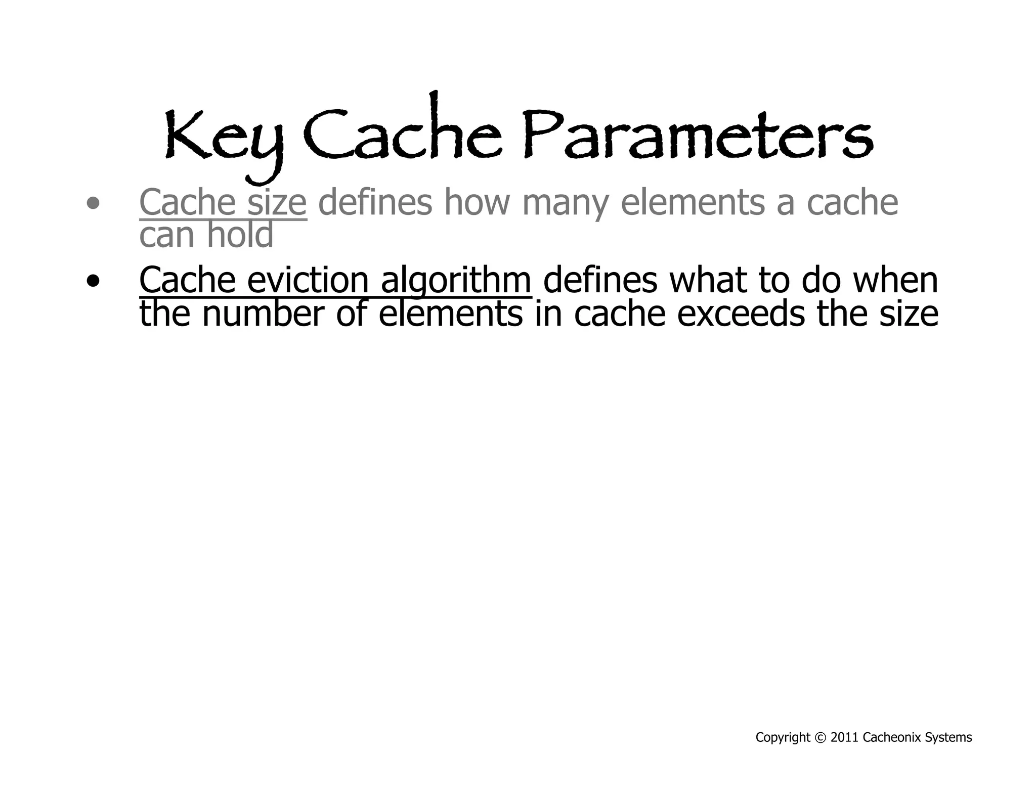Key Cache Parameters
•  Cache size defines how many elements a cache
   can hold
•  Cache eviction algorithm defines what to do when
   the number of elements in cache exceeds the size




                                        Copyright © 2011 Cacheonix Systems
 