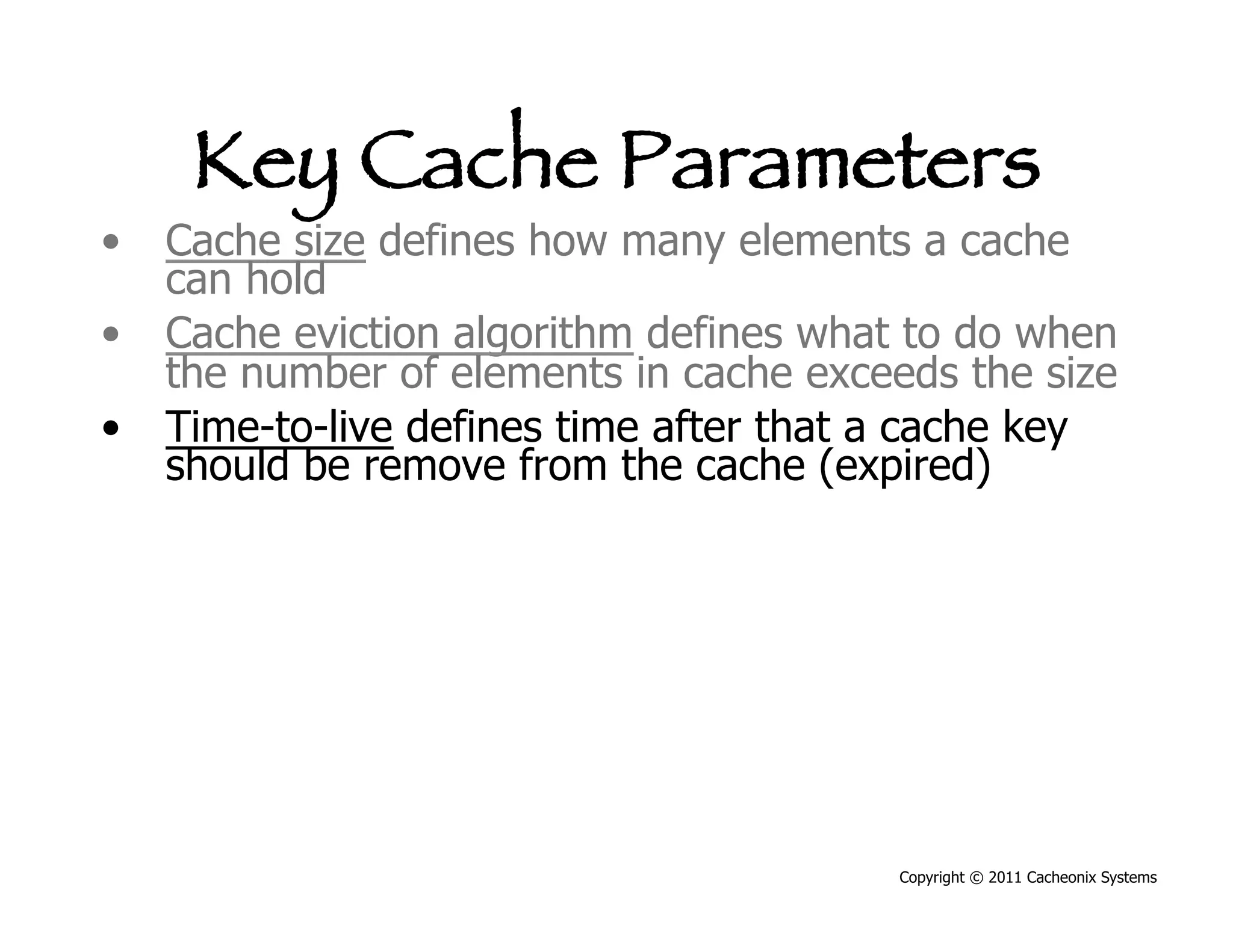 Key Cache Parameters
•  Cache size defines how many elements a cache
   can hold
•  Cache eviction algorithm defines what to do when
   the number of elements in cache exceeds the size
•  Time-to-live defines time after that a cache key
   should be remove from the cache (expired)




                                        Copyright © 2011 Cacheonix Systems
 