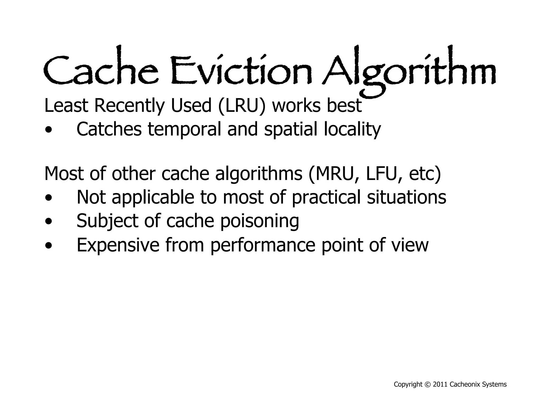 Cache Eviction Algorithm
Least Recently Used (LRU) works best
•  Catches temporal and spatial locality

Most of other cache algorithms (MRU, LFU, etc)
•  Not applicable to most of practical situations
•  Subject of cache poisoning
•  Expensive from performance point of view




                                           Copyright © 2011 Cacheonix Systems
 