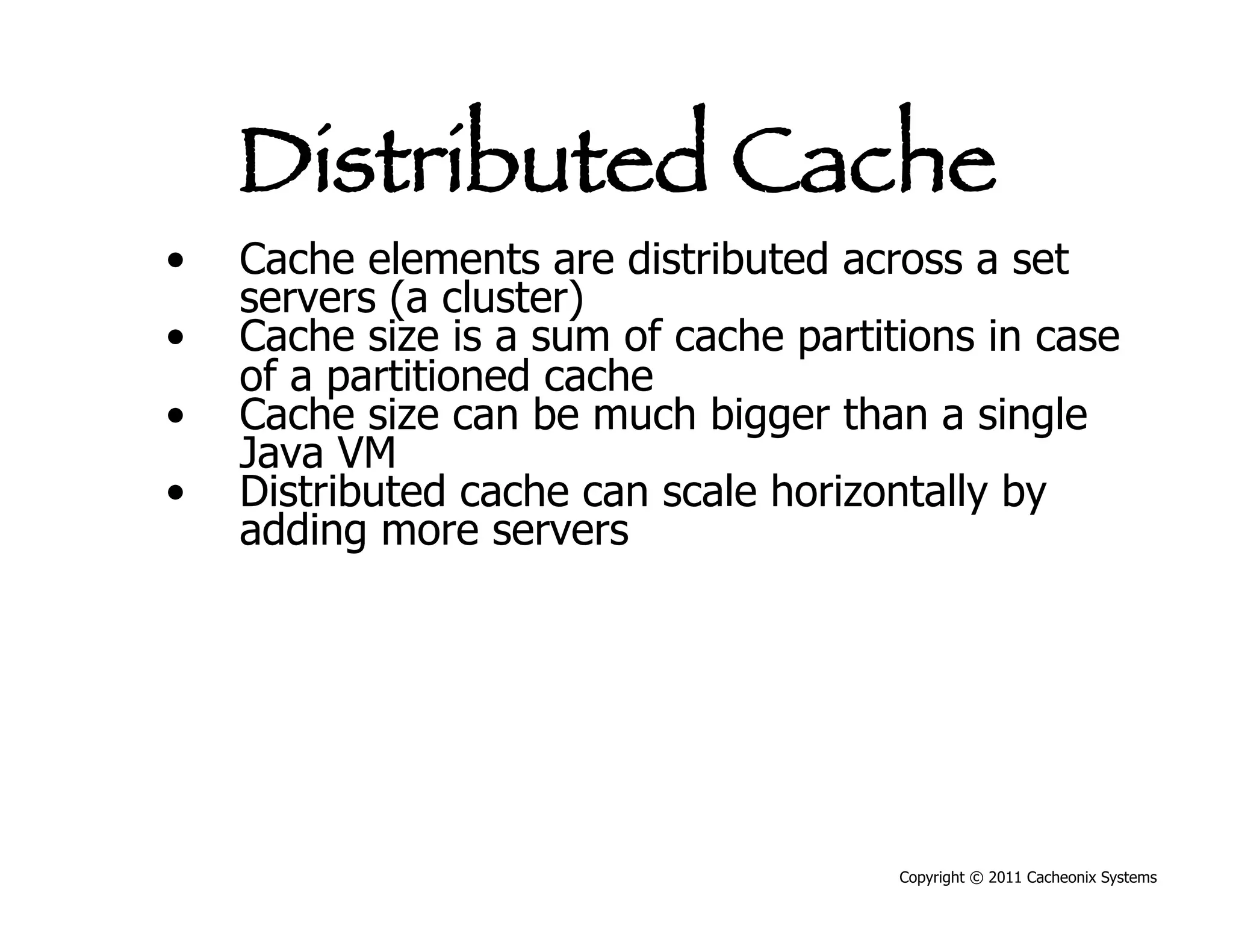 Distributed Cache
•    Cache elements are distributed across a set
     servers (a cluster)
•    Cache size is a sum of cache partitions in case
     of a partitioned cache
•    Cache size can be much bigger than a single
     Java VM
•    Distributed cache can scale horizontally by
     adding more servers




                                        Copyright © 2011 Cacheonix Systems
 