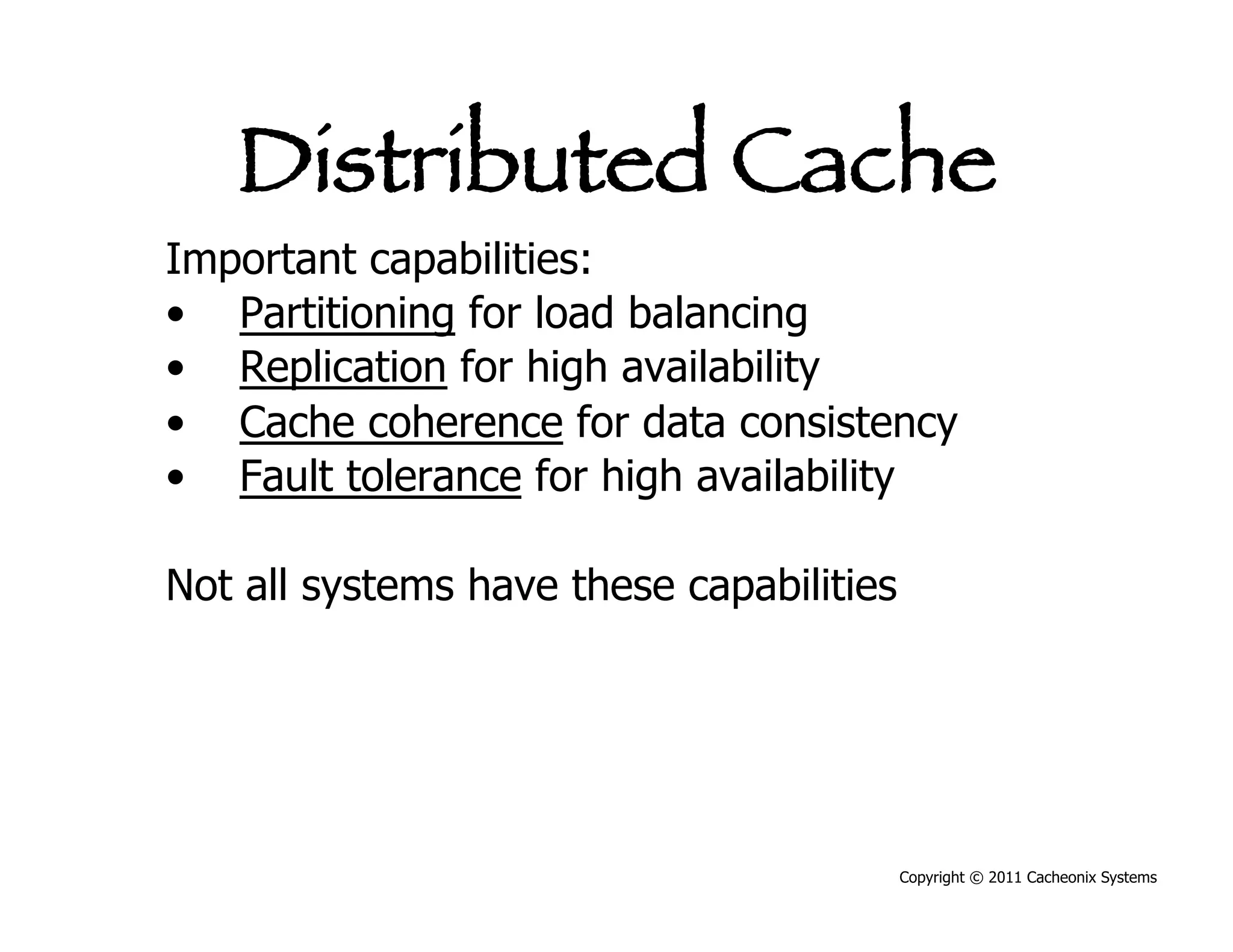Distributed Cache
Important capabilities:
•  Partitioning for load balancing
•  Replication for high availability
•  Cache coherence for data consistency
•  Fault tolerance for high availability

Not all systems have these capabilities




                                          Copyright © 2011 Cacheonix Systems
 