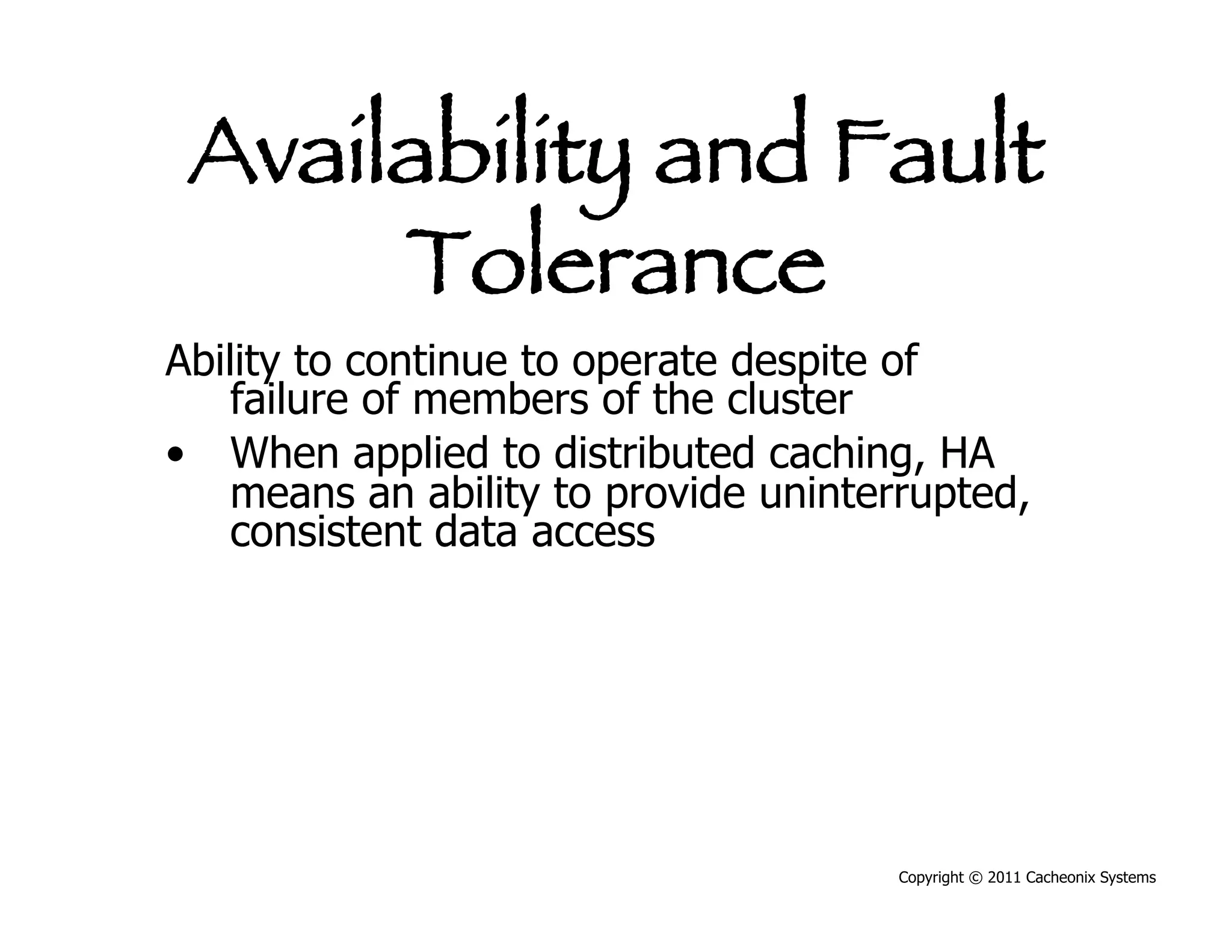 Availability and Fault
      Tolerance
Ability to continue to operate despite of
    failure of members of the cluster
•  When applied to distributed caching, HA
    means an ability to provide uninterrupted,
    consistent data access




                                      Copyright © 2011 Cacheonix Systems
 