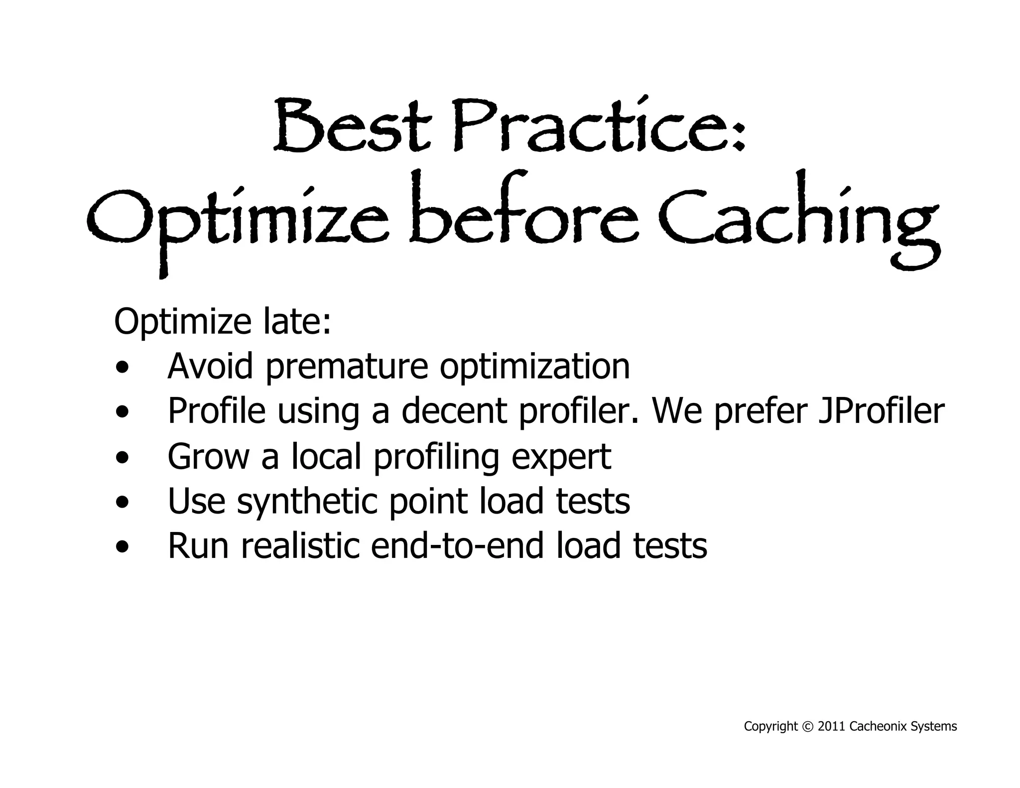 Best Practice:
Optimize before Caching
Optimize late:
•  Avoid premature optimization
•  Profile using a decent profiler. We prefer JProfiler
•  Grow a local profiling expert
•  Use synthetic point load tests
•  Run realistic end-to-end load tests



                                         Copyright © 2011 Cacheonix Systems
 