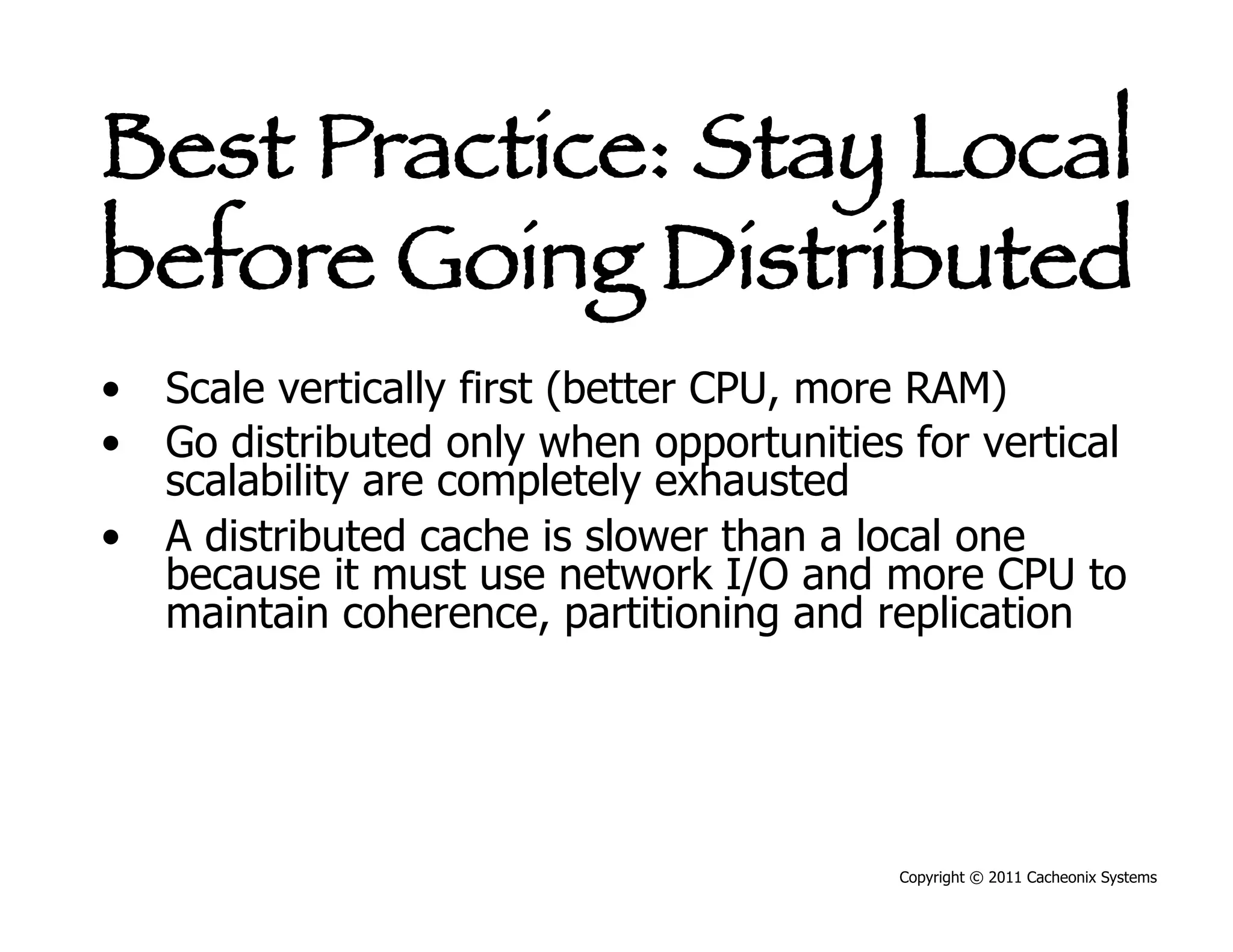 Best Practice: Stay Local
before Going Distributed
•  Scale vertically first (better CPU, more RAM)
•  Go distributed only when opportunities for vertical
   scalability are completely exhausted
•  A distributed cache is slower than a local one
   because it must use network I/O and more CPU to
   maintain coherence, partitioning and replication




                                          Copyright © 2011 Cacheonix Systems
 