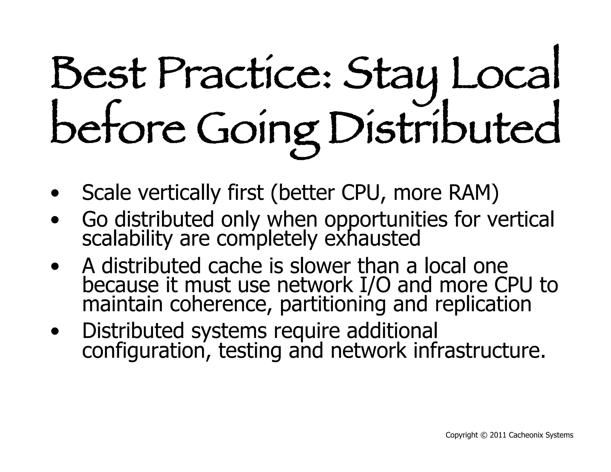 Best Practice: Stay Local
before Going Distributed
•  Scale vertically first (better CPU, more RAM)
•  Go distributed only when opportunities for vertical
   scalability are completely exhausted
•  A distributed cache is slower than a local one
   because it must use network I/O and more CPU to
   maintain coherence, partitioning and replication
•  Distributed systems require additional
   configuration, testing and network infrastructure.


                                          Copyright © 2011 Cacheonix Systems
 