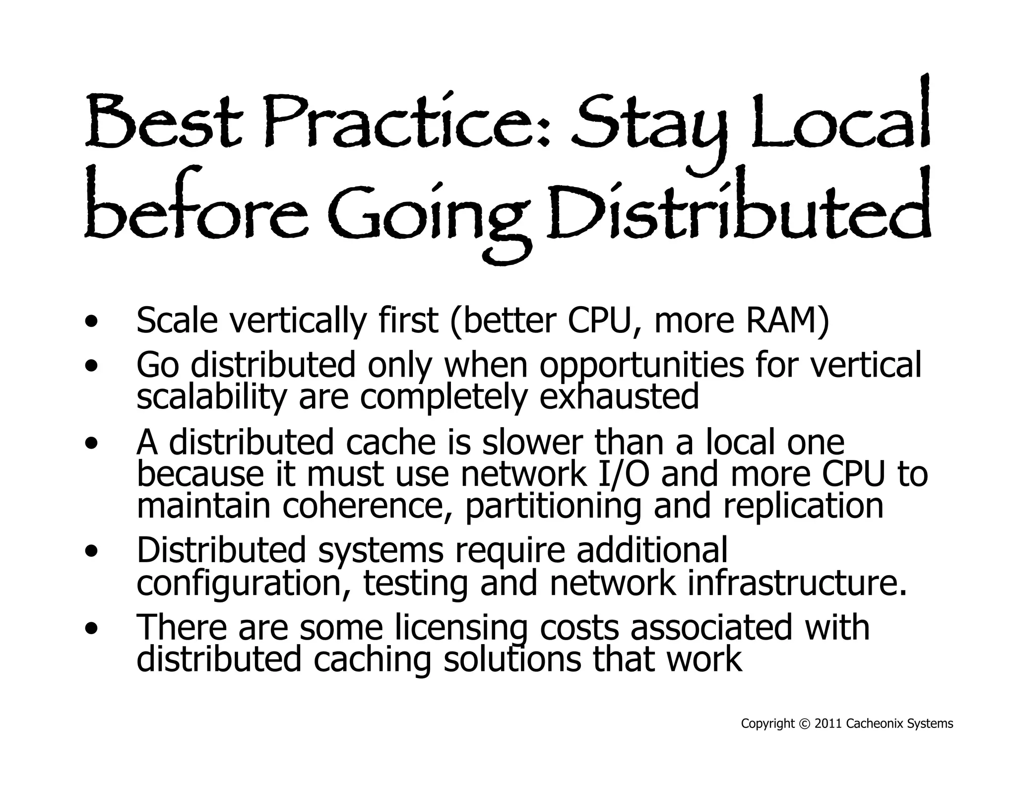 Best Practice: Stay Local
before Going Distributed
•  Scale vertically first (better CPU, more RAM)
•  Go distributed only when opportunities for vertical
   scalability are completely exhausted
•  A distributed cache is slower than a local one
   because it must use network I/O and more CPU to
   maintain coherence, partitioning and replication
•  Distributed systems require additional
   configuration, testing and network infrastructure.
•  There are some licensing costs associated with
   distributed caching solutions that work
                                          Copyright © 2011 Cacheonix Systems
 