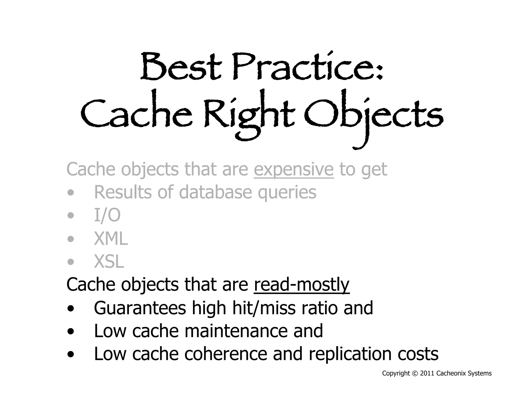 Best Practice:
 Cache Right Objects
Cache objects that are expensive to get
•  Results of database queries
•  I/O
•  XML
•  XSL
Cache objects that are read-mostly
•  Guarantees high hit/miss ratio and
•  Low cache maintenance and
•  Low cache coherence and replication costs
                                     Copyright © 2011 Cacheonix Systems
 